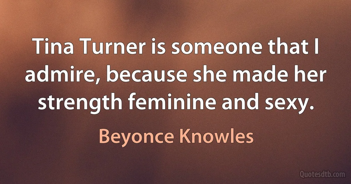 Tina Turner is someone that I admire, because she made her strength feminine and sexy. (Beyonce Knowles)