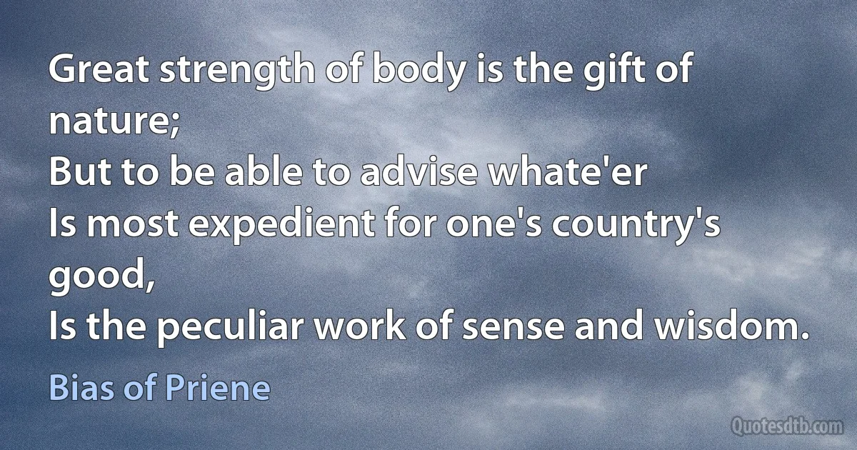 Great strength of body is the gift of nature;
But to be able to advise whate'er
Is most expedient for one's country's good,
Is the peculiar work of sense and wisdom. (Bias of Priene)