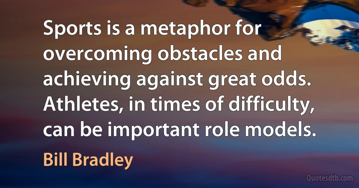 Sports is a metaphor for overcoming obstacles and achieving against great odds. Athletes, in times of difficulty, can be important role models. (Bill Bradley)