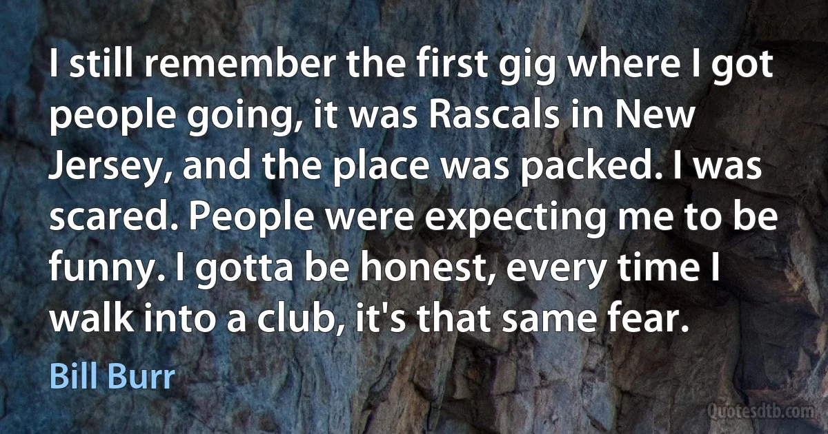 I still remember the first gig where I got people going, it was Rascals in New Jersey, and the place was packed. I was scared. People were expecting me to be funny. I gotta be honest, every time I walk into a club, it's that same fear. (Bill Burr)