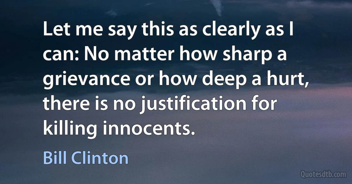 Let me say this as clearly as I can: No matter how sharp a grievance or how deep a hurt, there is no justification for killing innocents. (Bill Clinton)