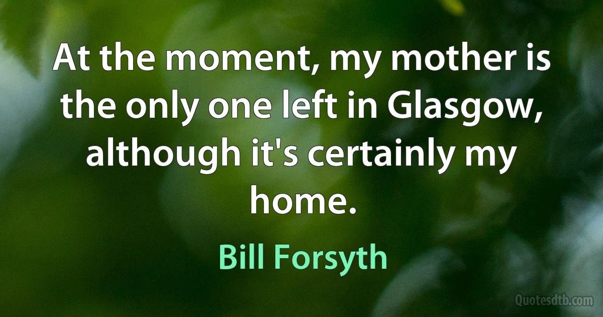 At the moment, my mother is the only one left in Glasgow, although it's certainly my home. (Bill Forsyth)