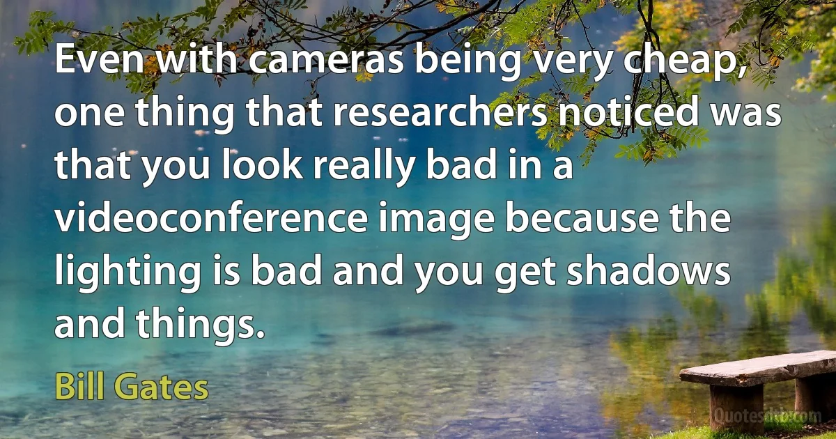 Even with cameras being very cheap, one thing that researchers noticed was that you look really bad in a videoconference image because the lighting is bad and you get shadows and things. (Bill Gates)