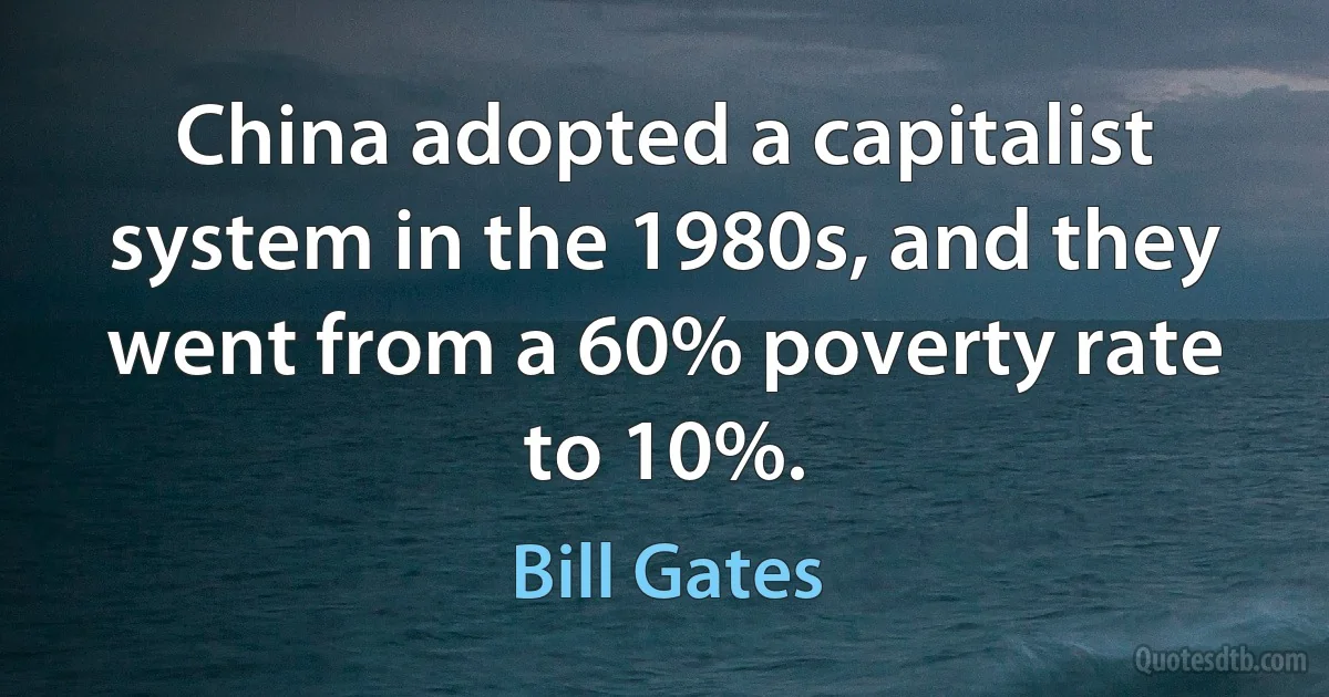 China adopted a capitalist system in the 1980s, and they went from a 60% poverty rate to 10%. (Bill Gates)