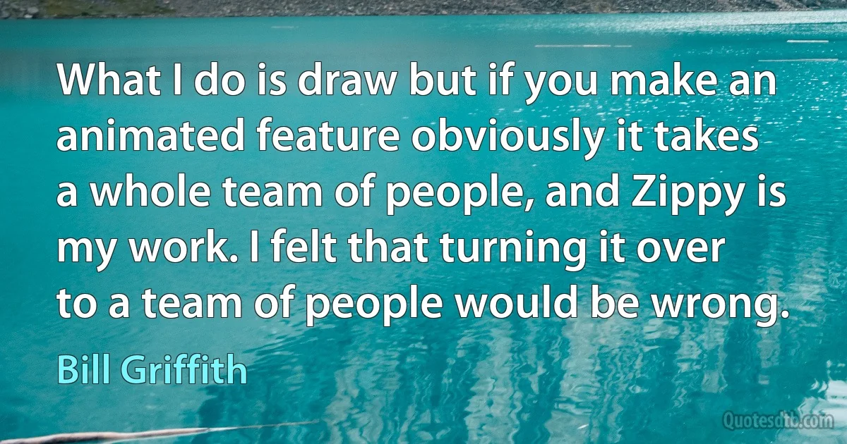 What I do is draw but if you make an animated feature obviously it takes a whole team of people, and Zippy is my work. I felt that turning it over to a team of people would be wrong. (Bill Griffith)