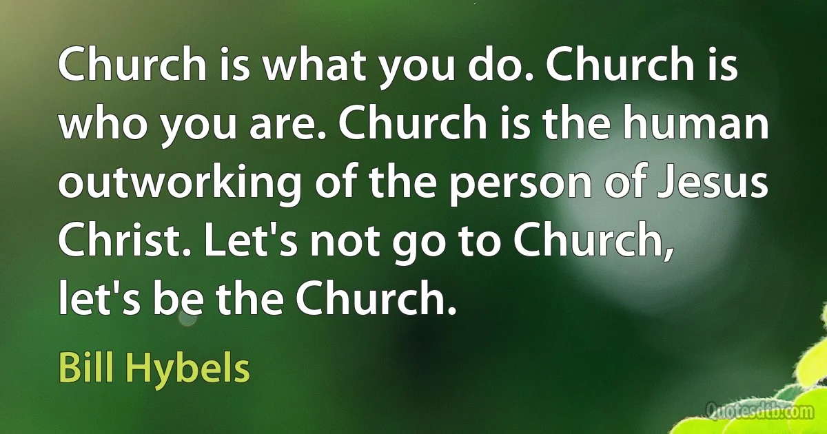 Church is what you do. Church is who you are. Church is the human outworking of the person of Jesus Christ. Let's not go to Church, let's be the Church. (Bill Hybels)