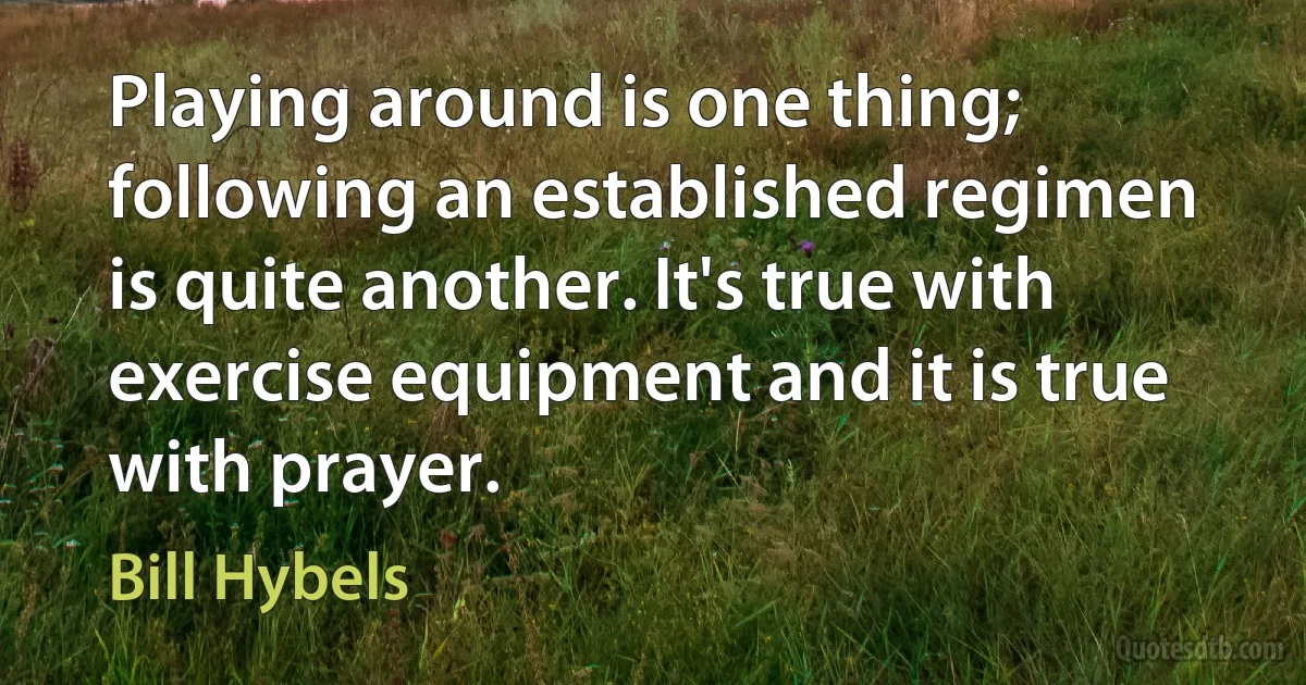 Playing around is one thing; following an established regimen is quite another. It's true with exercise equipment and it is true with prayer. (Bill Hybels)