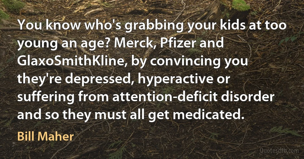 You know who's grabbing your kids at too young an age? Merck, Pfizer and GlaxoSmithKline, by convincing you they're depressed, hyperactive or suffering from attention-deficit disorder and so they must all get medicated. (Bill Maher)