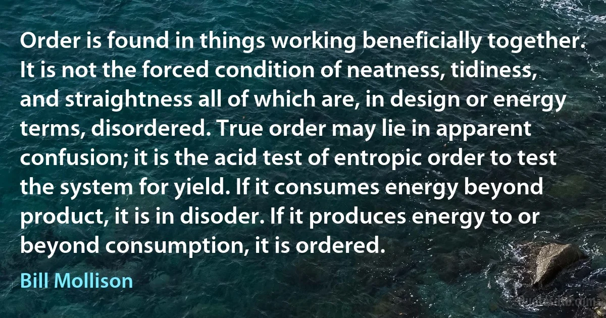 Order is found in things working beneficially together. It is not the forced condition of neatness, tidiness, and straightness all of which are, in design or energy terms, disordered. True order may lie in apparent confusion; it is the acid test of entropic order to test the system for yield. If it consumes energy beyond product, it is in disoder. If it produces energy to or beyond consumption, it is ordered. (Bill Mollison)