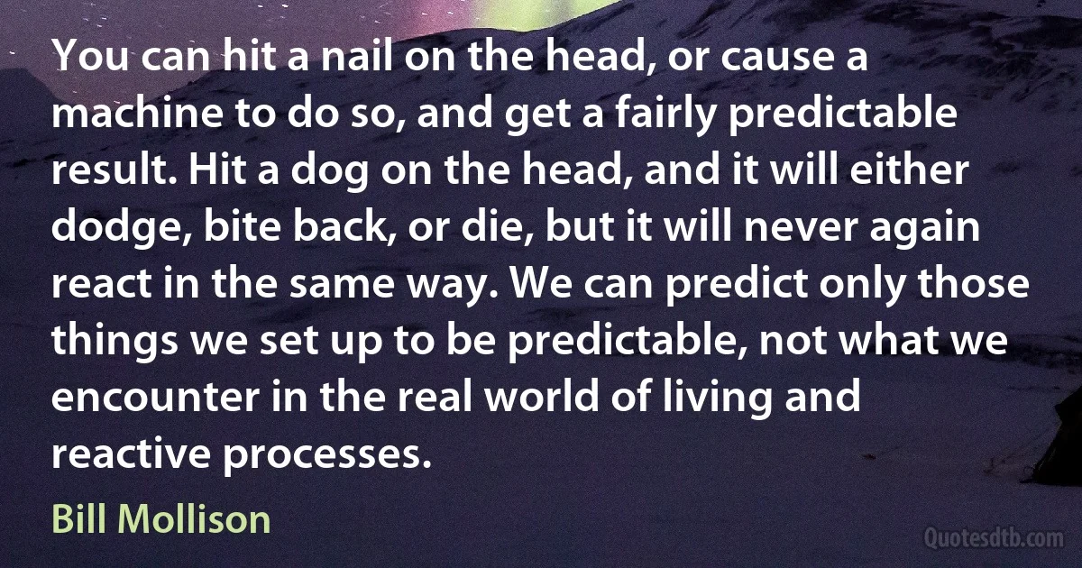 You can hit a nail on the head, or cause a machine to do so, and get a fairly predictable result. Hit a dog on the head, and it will either dodge, bite back, or die, but it will never again react in the same way. We can predict only those things we set up to be predictable, not what we encounter in the real world of living and reactive processes. (Bill Mollison)