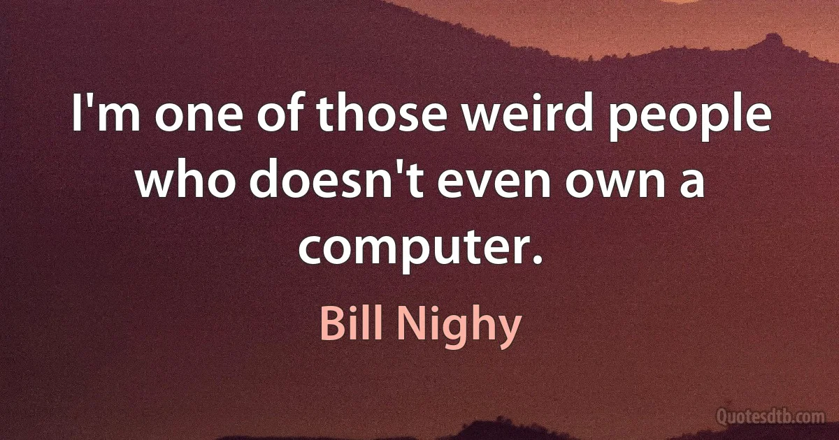 I'm one of those weird people who doesn't even own a computer. (Bill Nighy)