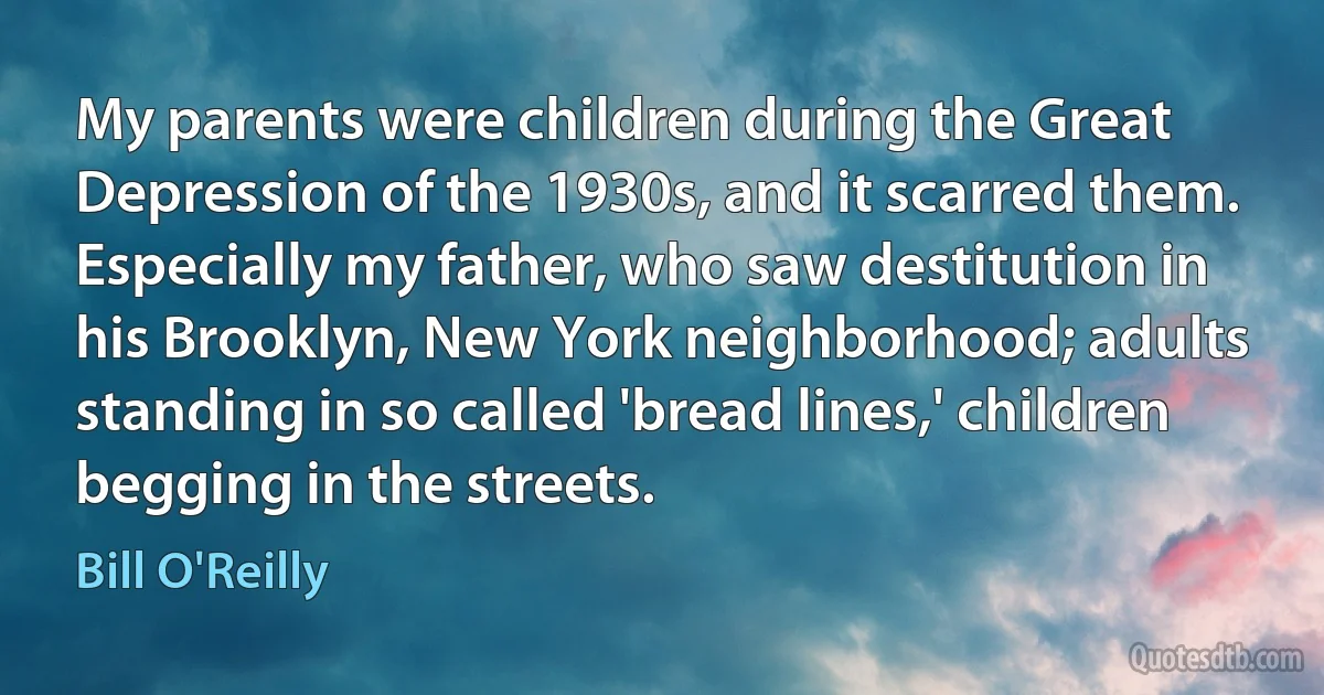 My parents were children during the Great Depression of the 1930s, and it scarred them. Especially my father, who saw destitution in his Brooklyn, New York neighborhood; adults standing in so called 'bread lines,' children begging in the streets. (Bill O'Reilly)