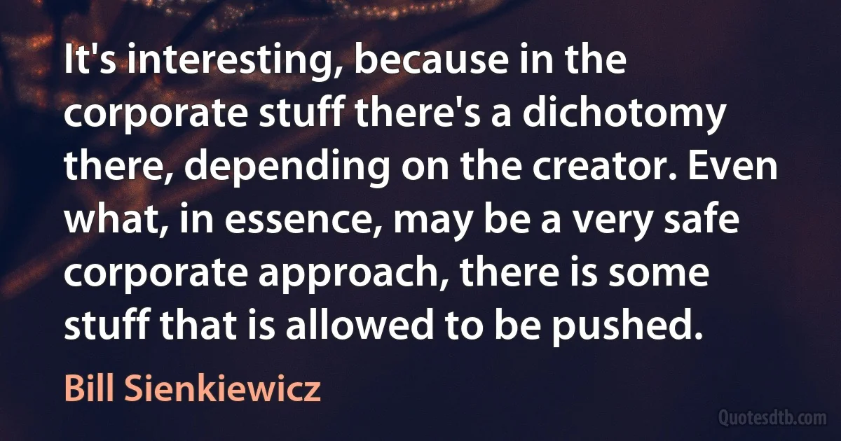 It's interesting, because in the corporate stuff there's a dichotomy there, depending on the creator. Even what, in essence, may be a very safe corporate approach, there is some stuff that is allowed to be pushed. (Bill Sienkiewicz)