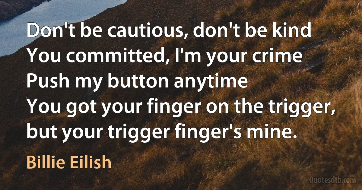 Don't be cautious, don't be kind
You committed, I'm your crime
Push my button anytime
You got your finger on the trigger, but your trigger finger's mine. (Billie Eilish)