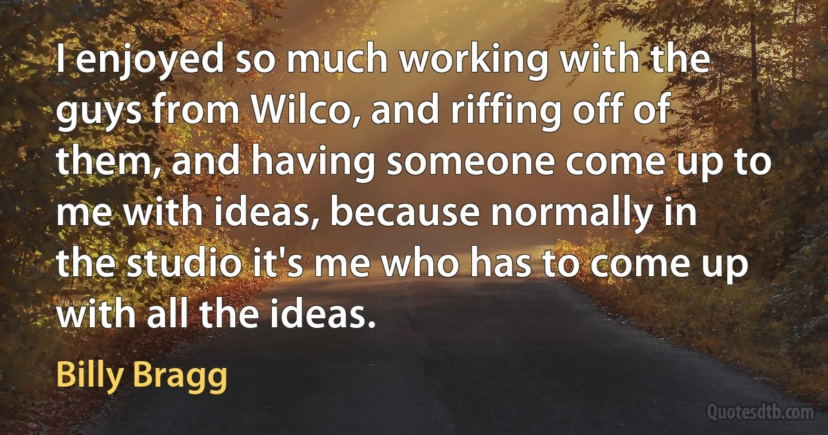 I enjoyed so much working with the guys from Wilco, and riffing off of them, and having someone come up to me with ideas, because normally in the studio it's me who has to come up with all the ideas. (Billy Bragg)