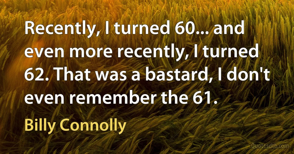 Recently, I turned 60... and even more recently, I turned 62. That was a bastard, I don't even remember the 61. (Billy Connolly)