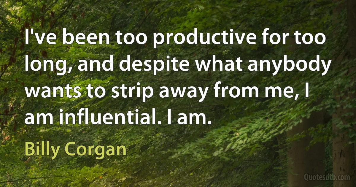 I've been too productive for too long, and despite what anybody wants to strip away from me, I am influential. I am. (Billy Corgan)