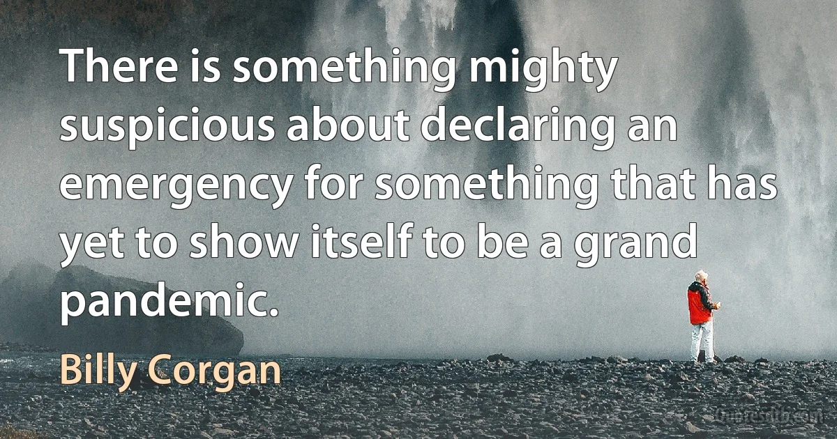 There is something mighty suspicious about declaring an emergency for something that has yet to show itself to be a grand pandemic. (Billy Corgan)