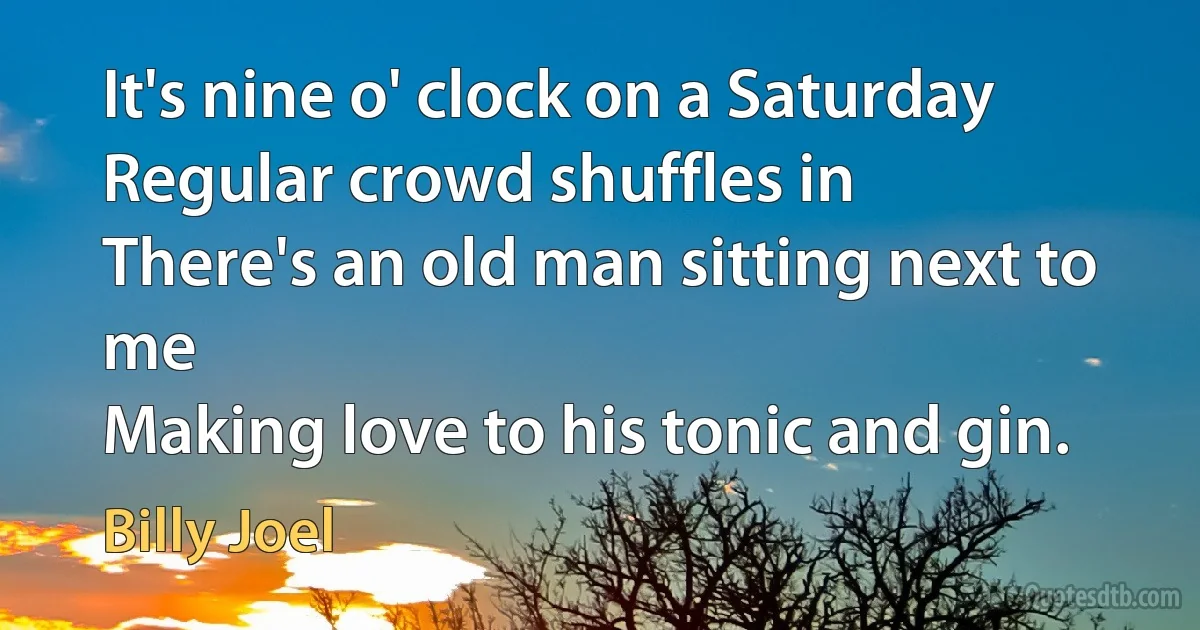 It's nine o' clock on a Saturday
Regular crowd shuffles in
There's an old man sitting next to me
Making love to his tonic and gin. (Billy Joel)