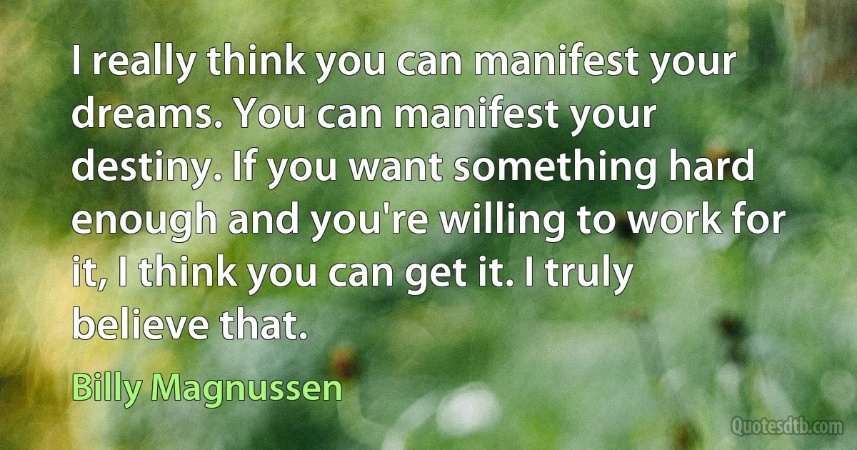 I really think you can manifest your dreams. You can manifest your destiny. If you want something hard enough and you're willing to work for it, I think you can get it. I truly believe that. (Billy Magnussen)