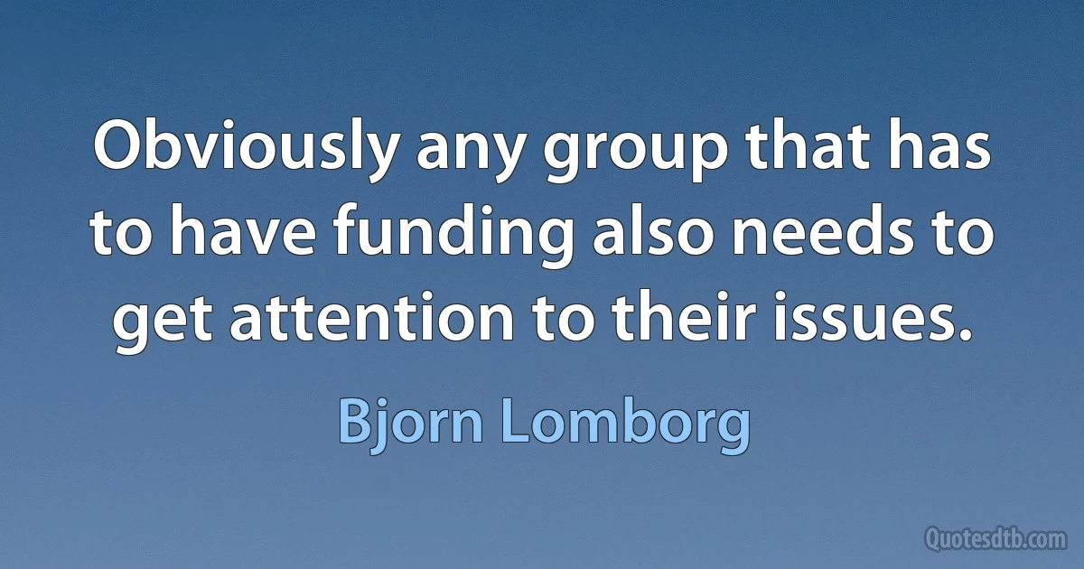 Obviously any group that has to have funding also needs to get attention to their issues. (Bjorn Lomborg)