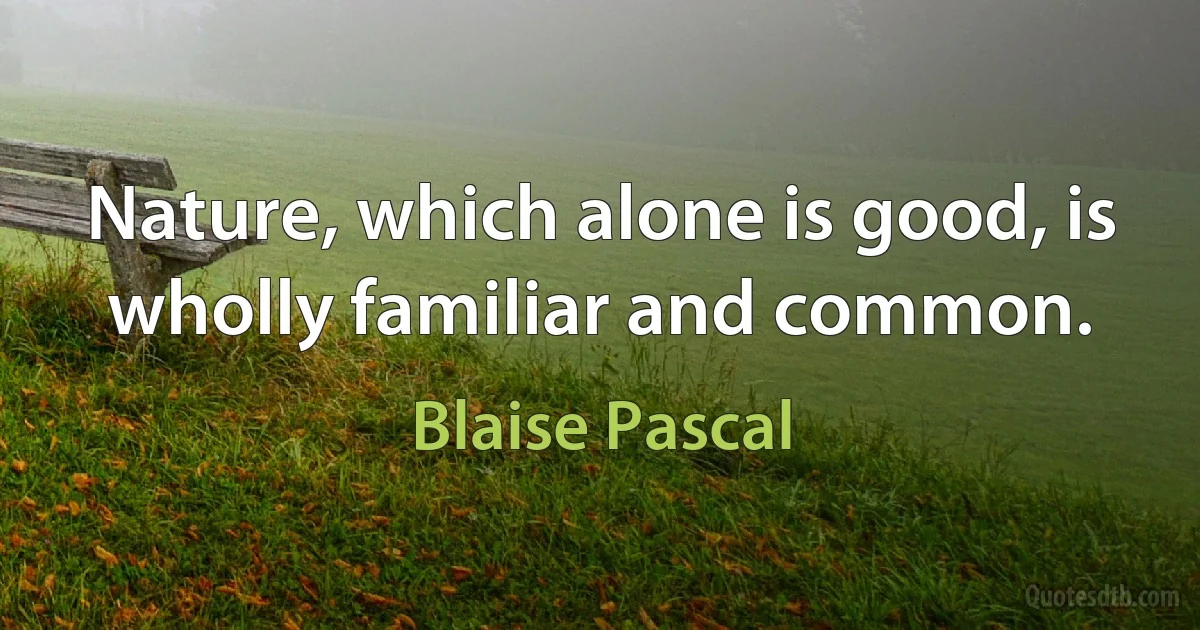 Nature, which alone is good, is wholly familiar and common. (Blaise Pascal)