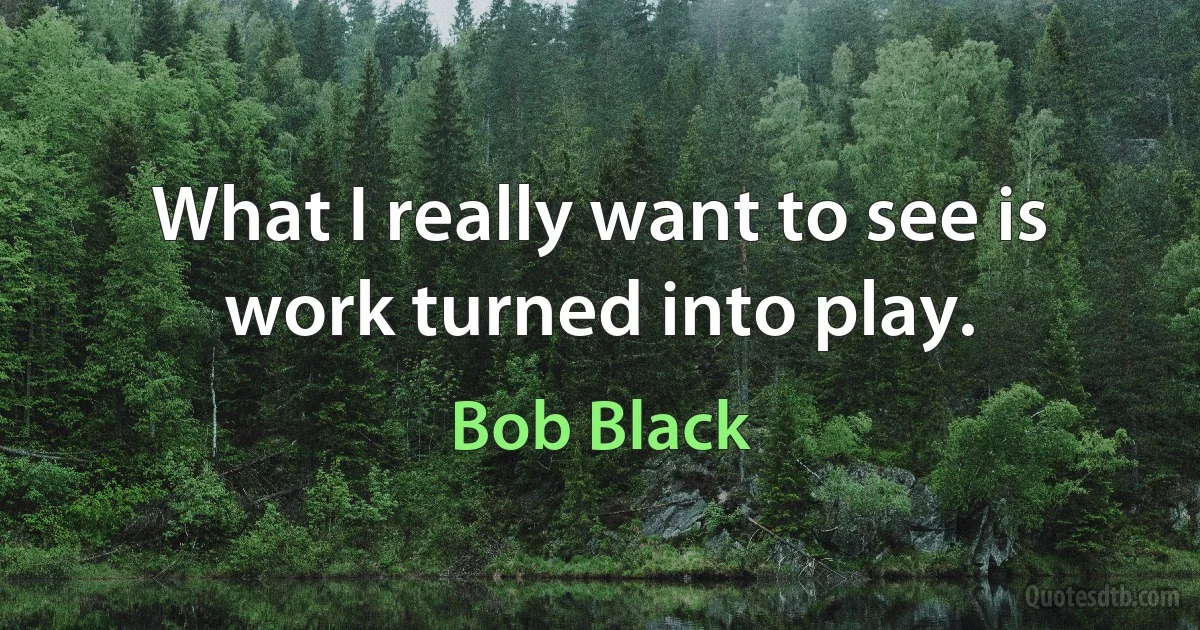 What I really want to see is work turned into play. (Bob Black)