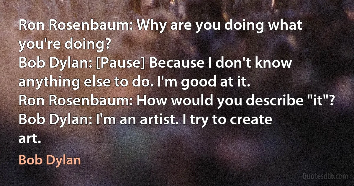 Ron Rosenbaum: Why are you doing what you're doing?
Bob Dylan: [Pause] Because I don't know anything else to do. I'm good at it.
Ron Rosenbaum: How would you describe "it"?
Bob Dylan: I'm an artist. I try to create art. (Bob Dylan)