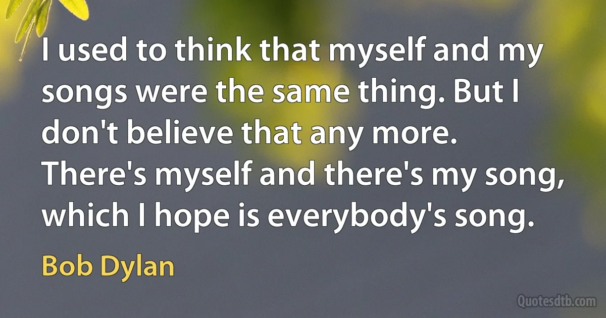 I used to think that myself and my songs were the same thing. But I don't believe that any more. There's myself and there's my song, which I hope is everybody's song. (Bob Dylan)