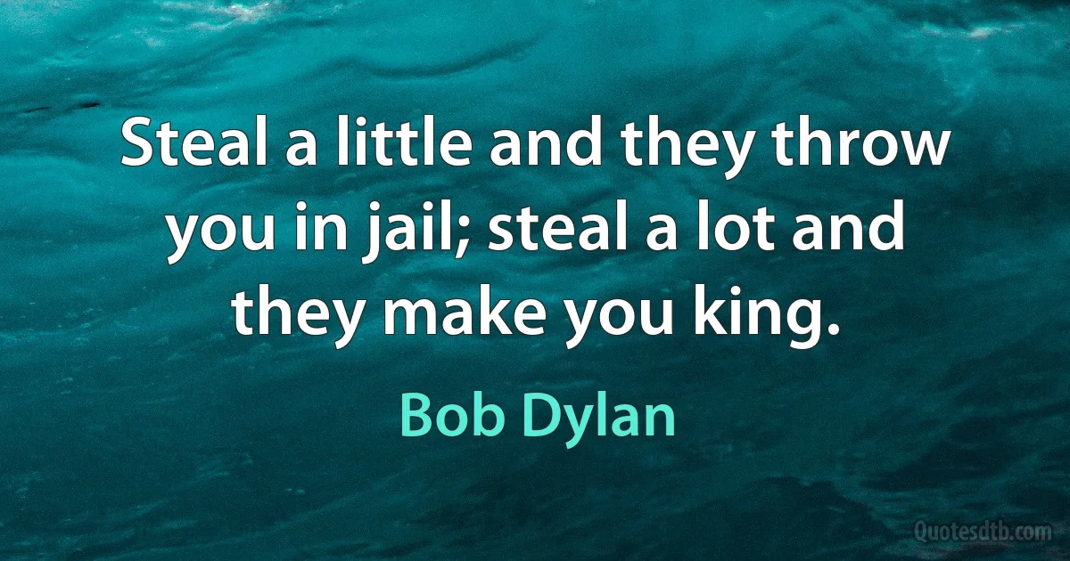 Steal a little and they throw you in jail; steal a lot and they make you king. (Bob Dylan)