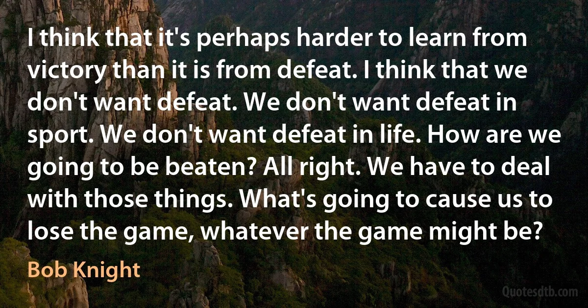 I think that it's perhaps harder to learn from victory than it is from defeat. I think that we don't want defeat. We don't want defeat in sport. We don't want defeat in life. How are we going to be beaten? All right. We have to deal with those things. What's going to cause us to lose the game, whatever the game might be? (Bob Knight)