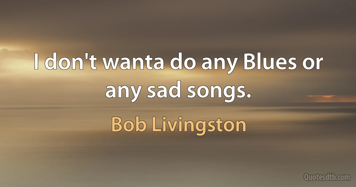 I don't wanta do any Blues or any sad songs. (Bob Livingston)