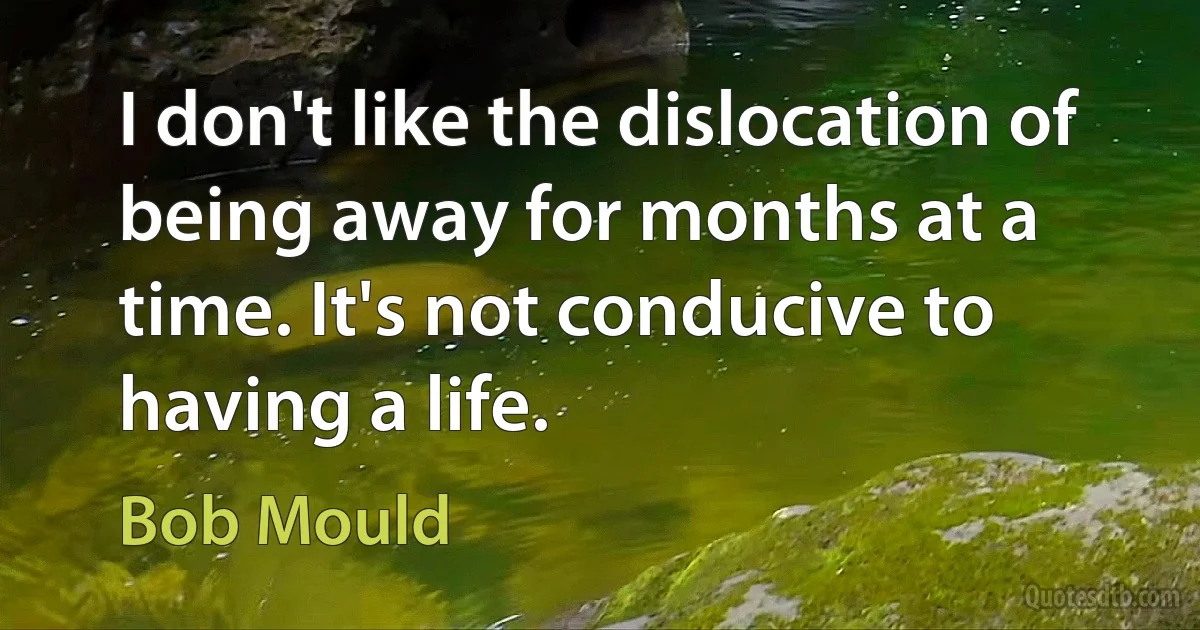 I don't like the dislocation of being away for months at a time. It's not conducive to having a life. (Bob Mould)