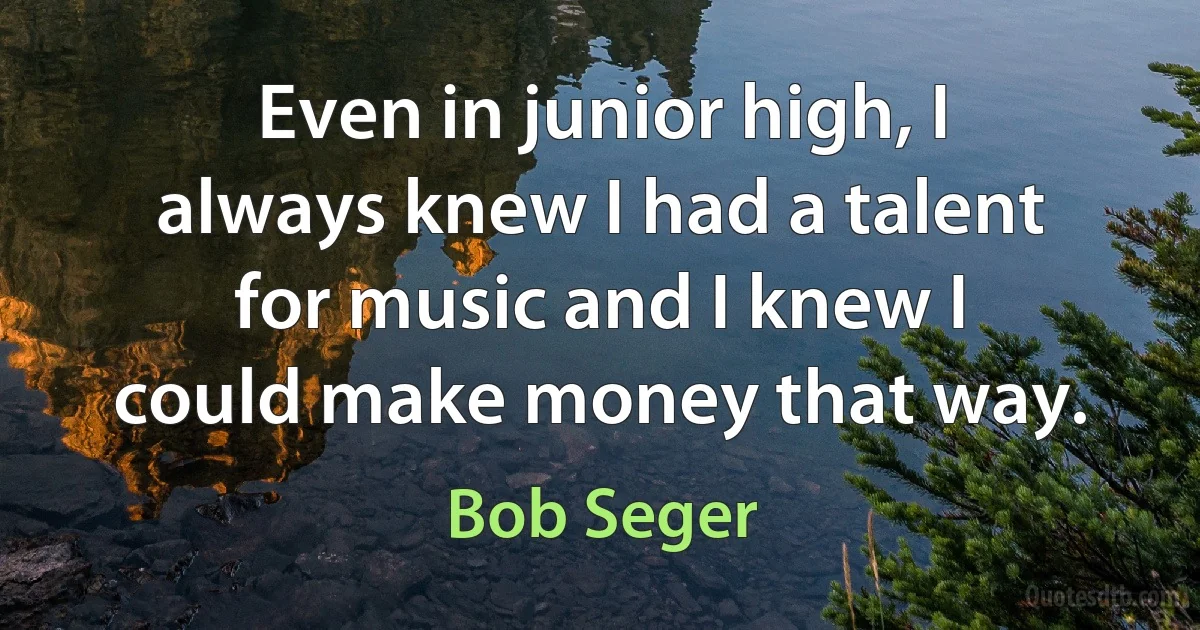 Even in junior high, I always knew I had a talent for music and I knew I could make money that way. (Bob Seger)