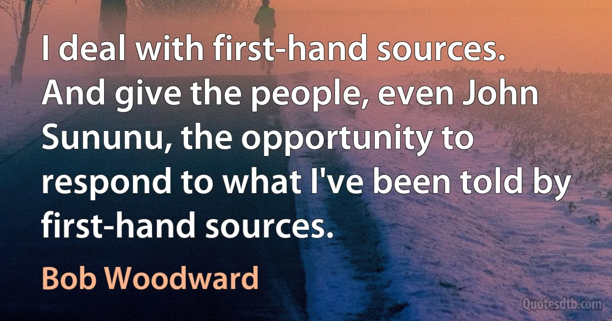 I deal with first-hand sources. And give the people, even John Sununu, the opportunity to respond to what I've been told by first-hand sources. (Bob Woodward)