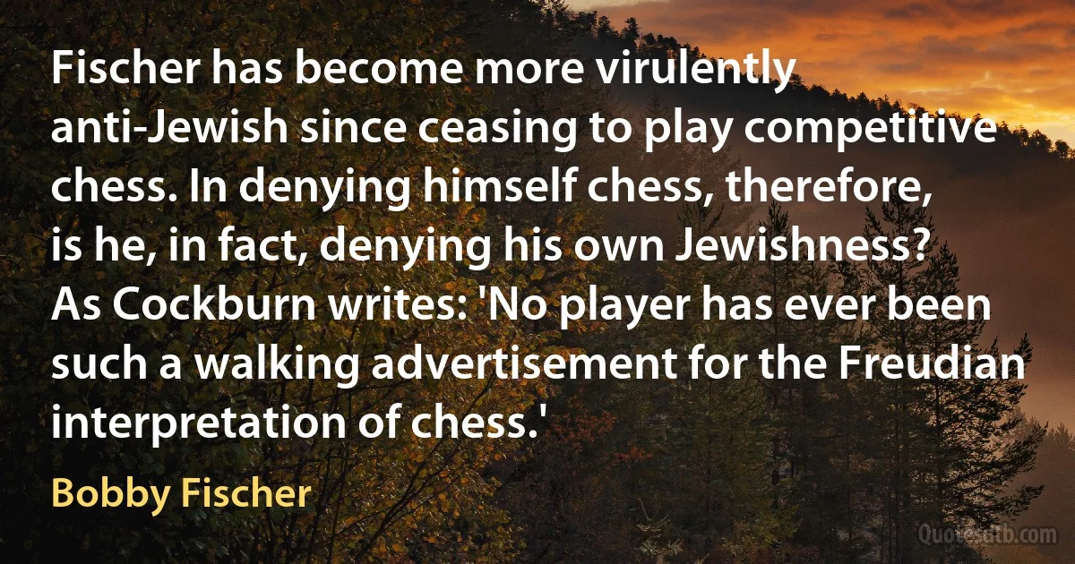 Fischer has become more virulently anti-Jewish since ceasing to play competitive chess. In denying himself chess, therefore, is he, in fact, denying his own Jewishness? As Cockburn writes: 'No player has ever been such a walking advertisement for the Freudian interpretation of chess.' (Bobby Fischer)