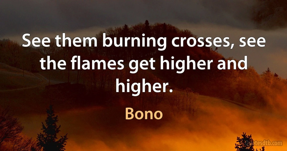 See them burning crosses, see the flames get higher and higher. (Bono)