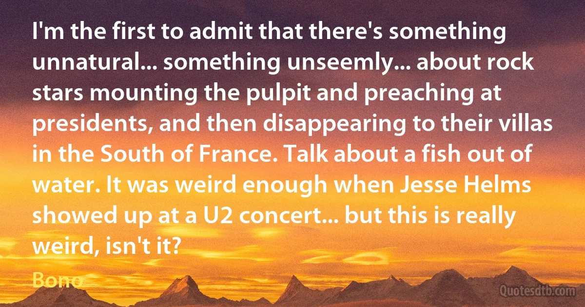 I'm the first to admit that there's something unnatural... something unseemly... about rock stars mounting the pulpit and preaching at presidents, and then disappearing to their villas in the South of France. Talk about a fish out of water. It was weird enough when Jesse Helms showed up at a U2 concert... but this is really weird, isn't it? (Bono)