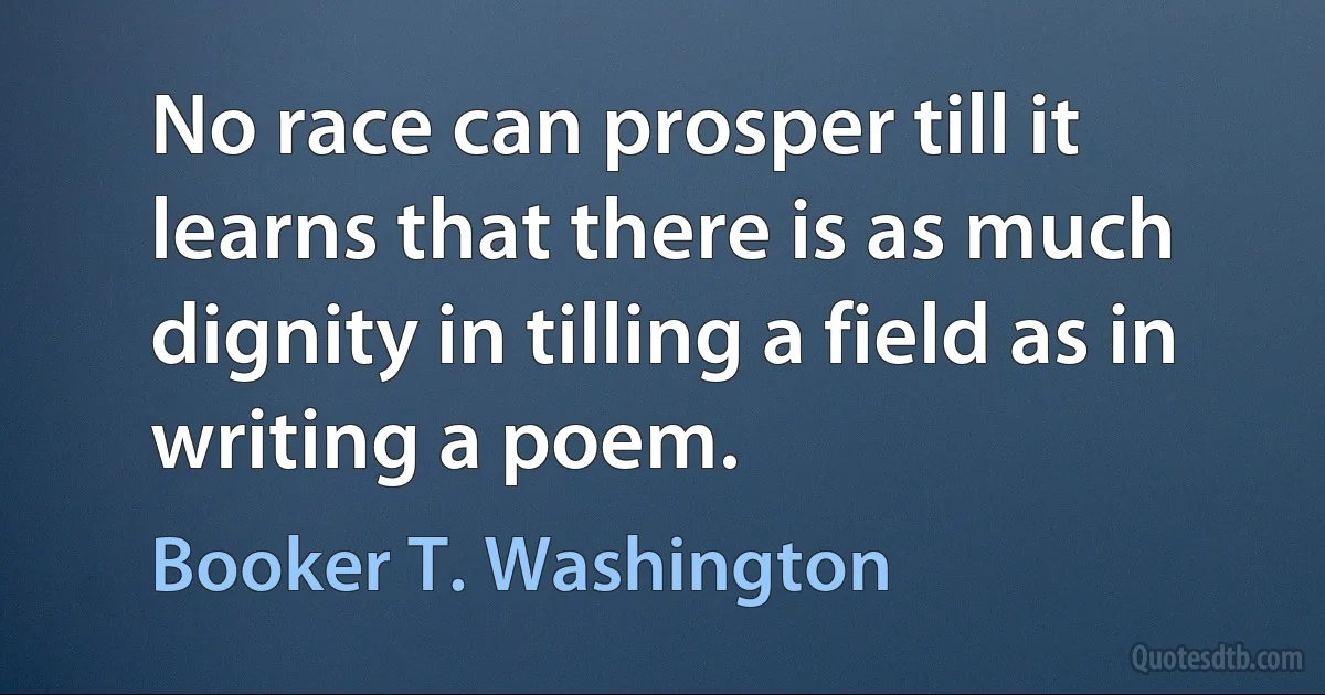 No race can prosper till it learns that there is as much dignity in tilling a field as in writing a poem. (Booker T. Washington)