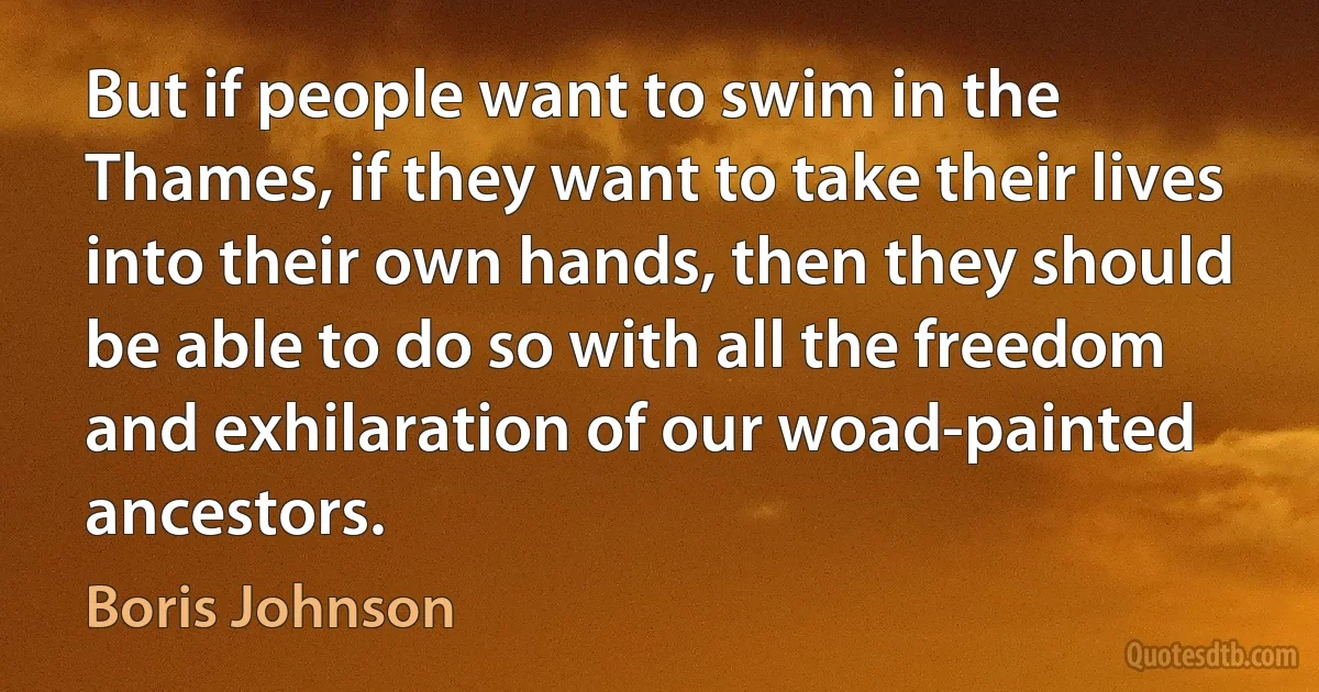 But if people want to swim in the Thames, if they want to take their lives into their own hands, then they should be able to do so with all the freedom and exhilaration of our woad-painted ancestors. (Boris Johnson)