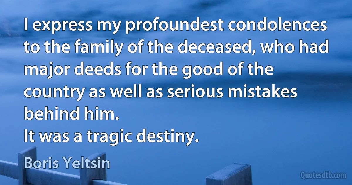 I express my profoundest condolences to the family of the deceased, who had major deeds for the good of the country as well as serious mistakes behind him.
It was a tragic destiny. (Boris Yeltsin)