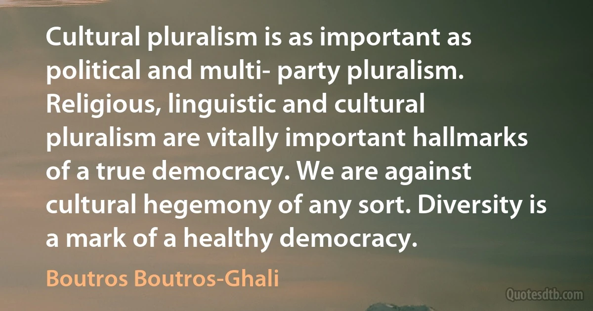 Cultural pluralism is as important as political and multi- party pluralism. Religious, linguistic and cultural pluralism are vitally important hallmarks of a true democracy. We are against cultural hegemony of any sort. Diversity is a mark of a healthy democracy. (Boutros Boutros-Ghali)