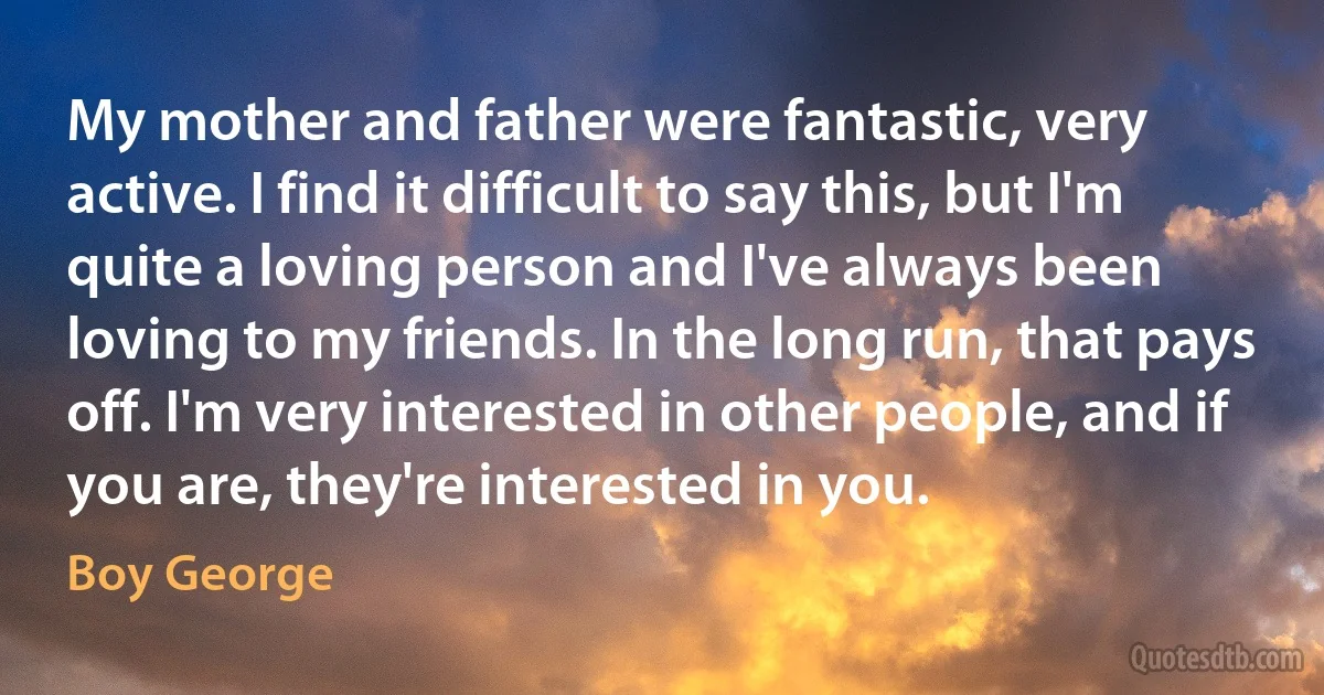 My mother and father were fantastic, very active. I find it difficult to say this, but I'm quite a loving person and I've always been loving to my friends. In the long run, that pays off. I'm very interested in other people, and if you are, they're interested in you. (Boy George)