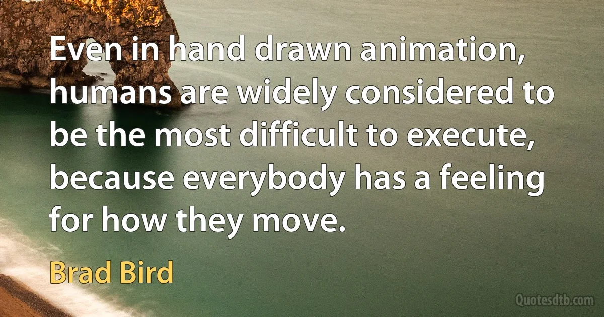 Even in hand drawn animation, humans are widely considered to be the most difficult to execute, because everybody has a feeling for how they move. (Brad Bird)