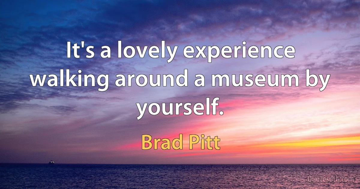 It's a lovely experience walking around a museum by yourself. (Brad Pitt)