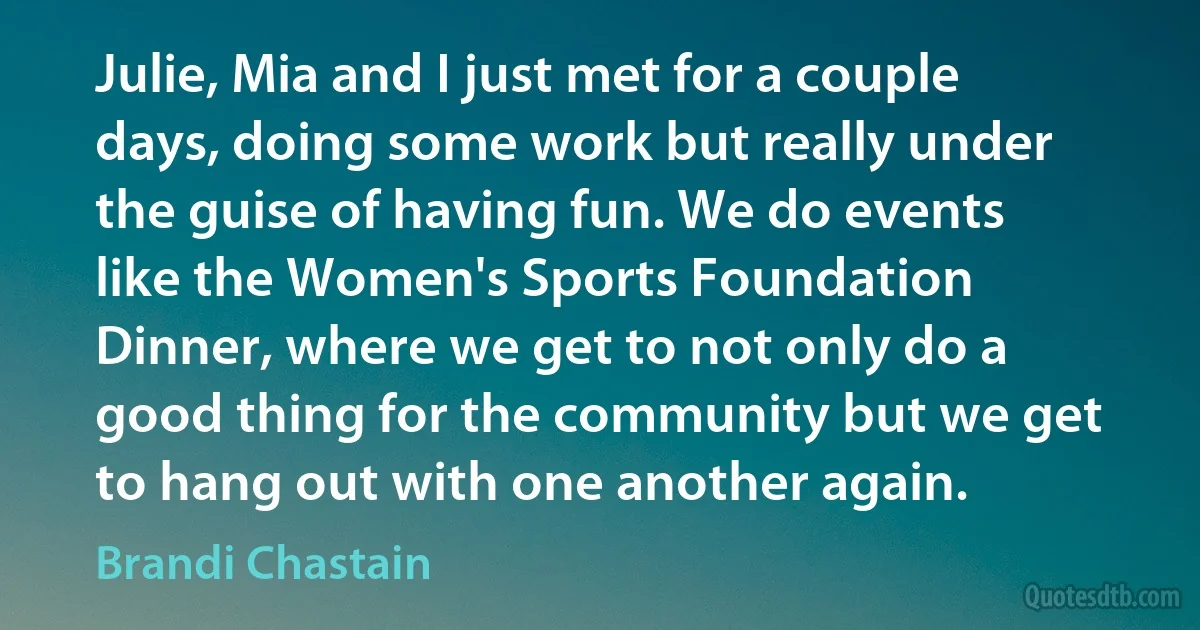 Julie, Mia and I just met for a couple days, doing some work but really under the guise of having fun. We do events like the Women's Sports Foundation Dinner, where we get to not only do a good thing for the community but we get to hang out with one another again. (Brandi Chastain)