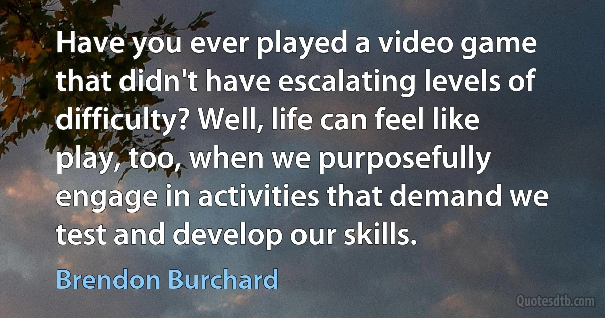 Have you ever played a video game that didn't have escalating levels of difficulty? Well, life can feel like play, too, when we purposefully engage in activities that demand we test and develop our skills. (Brendon Burchard)