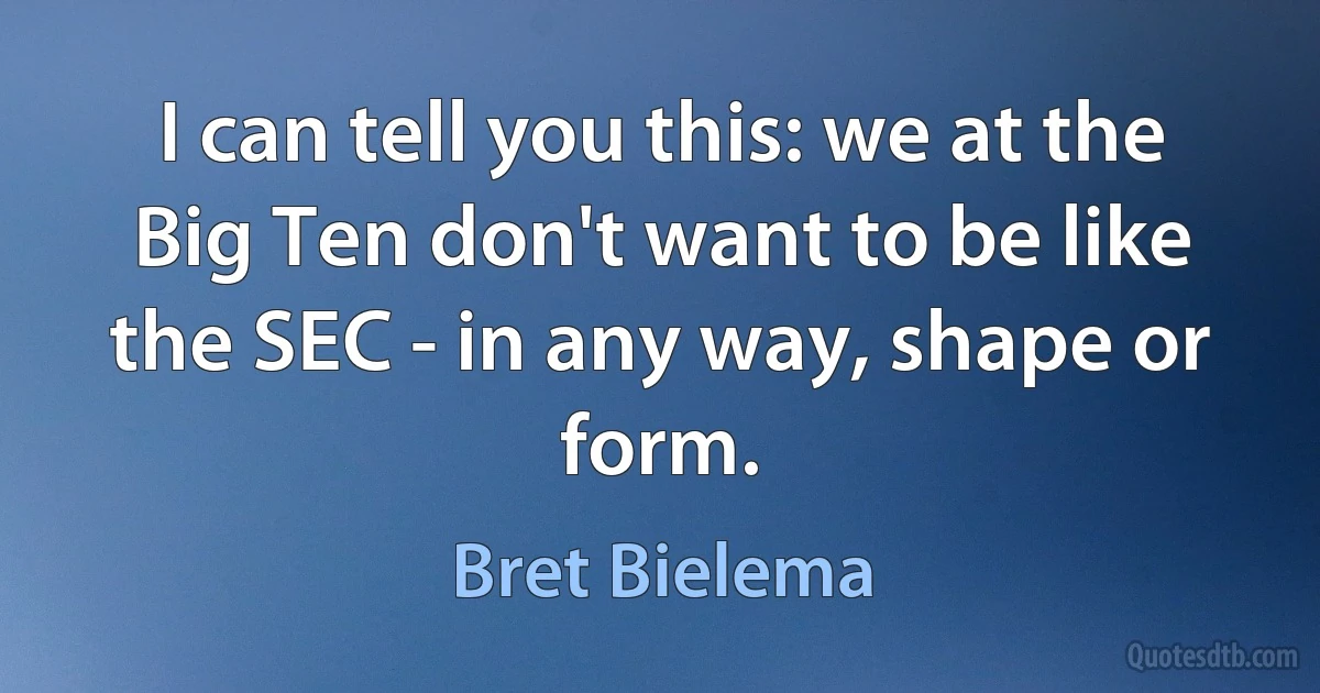 I can tell you this: we at the Big Ten don't want to be like the SEC - in any way, shape or form. (Bret Bielema)