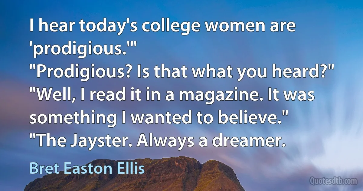 I hear today's college women are 'prodigious.'"
"Prodigious? Is that what you heard?"
"Well, I read it in a magazine. It was something I wanted to believe."
"The Jayster. Always a dreamer. (Bret Easton Ellis)