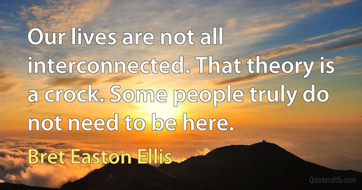 Our lives are not all interconnected. That theory is a crock. Some people truly do not need to be here. (Bret Easton Ellis)